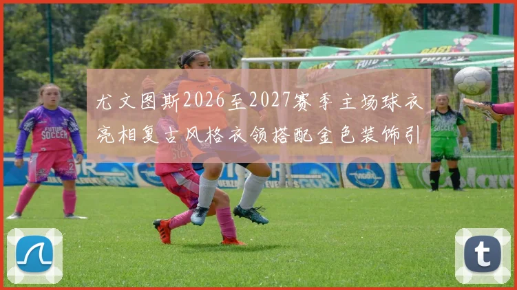 尤文图斯2026至2027赛季主场球衣亮相复古风格衣领搭配金色装饰引关注