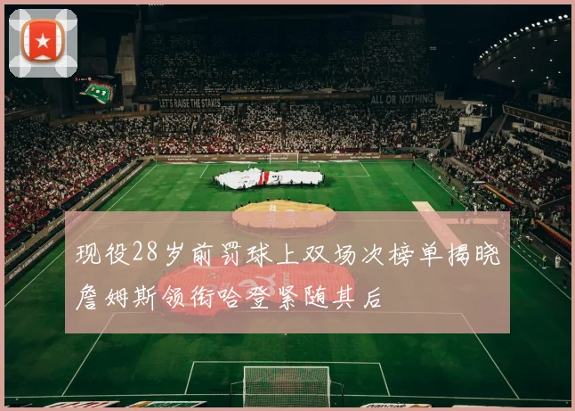 现役28岁前罚球上双场次榜单揭晓詹姆斯领衔哈登紧随其后