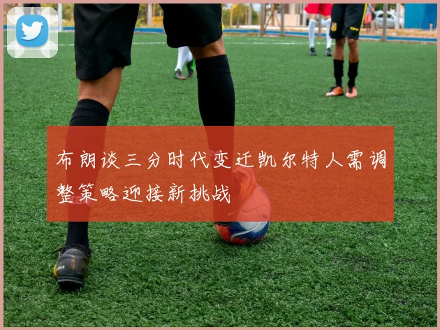 布朗谈三分时代变迁凯尔特人需调整策略迎接新挑战