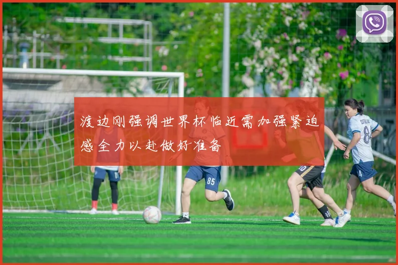 渡边刚强调世界杯临近需加强紧迫感全力以赴做好准备