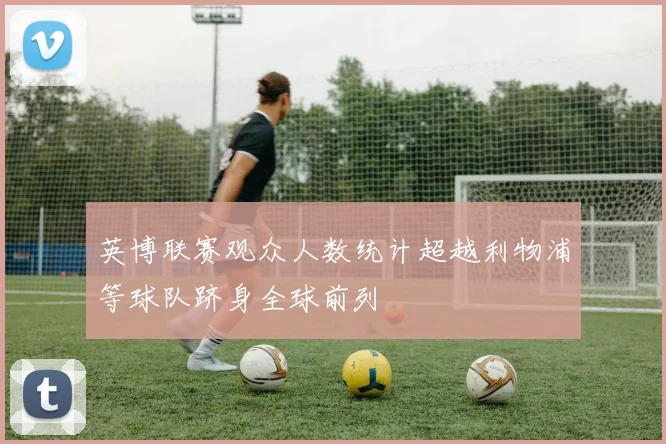 英博联赛观众人数统计超越利物浦等球队跻身全球前列
