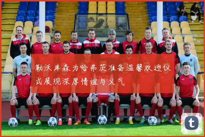勒沃库森为哈弗茨准备温馨欢迎仪式展现深厚情谊与义气