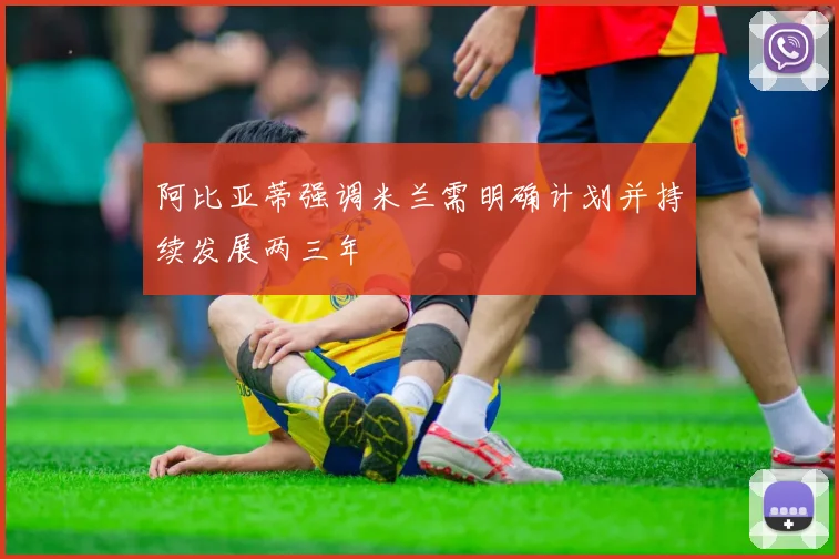 阿比亚蒂强调米兰需明确计划并持续发展两三年