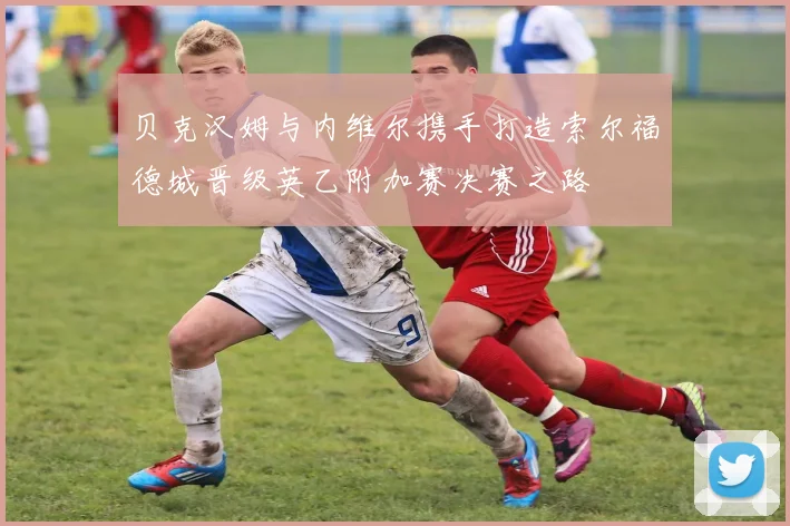 贝克汉姆与内维尔携手打造索尔福德城晋级英乙附加赛决赛之路