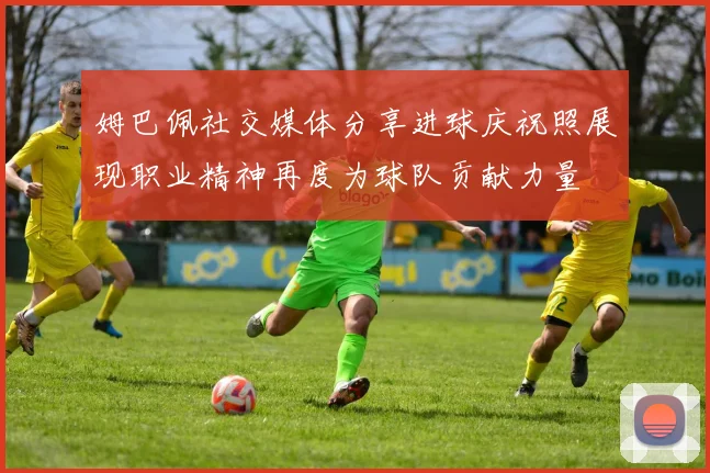 姆巴佩社交媒体分享进球庆祝照展现职业精神再度为球队贡献力量