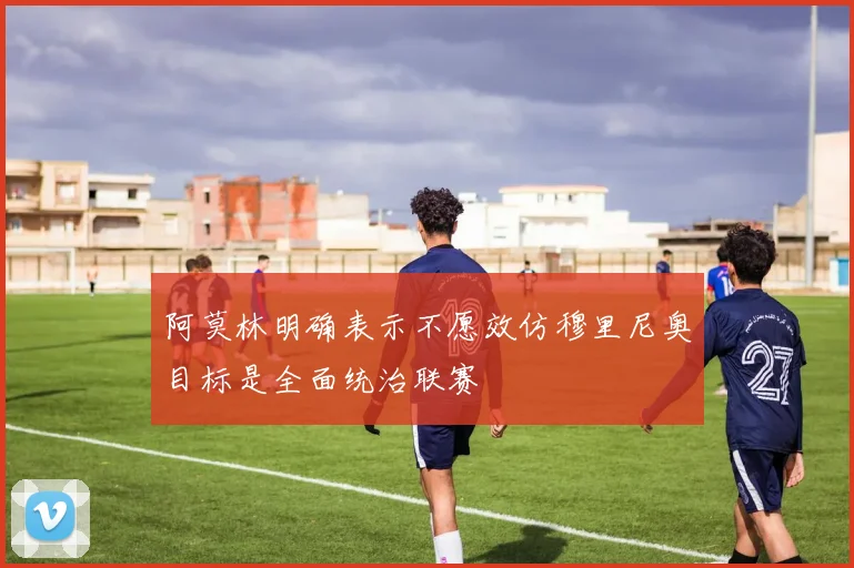 阿莫林明确表示不愿效仿穆里尼奥目标是全面统治联赛