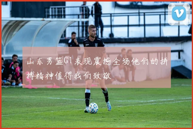 山东男篮G1表现震撼全场他们的拼搏精神值得我们致敬