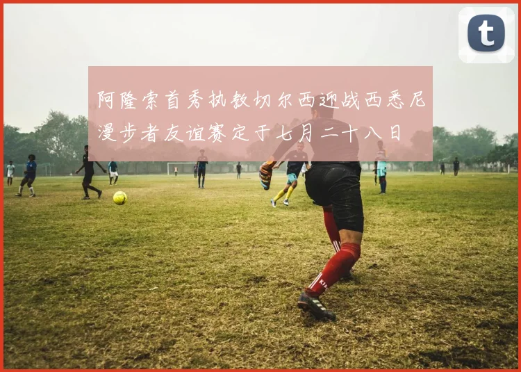 阿隆索首秀执教切尔西迎战西悉尼漫步者友谊赛定于七月二十八日