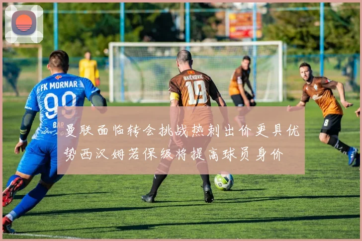 曼联面临转会挑战热刺出价更具优势西汉姆若保级将提高球员身价