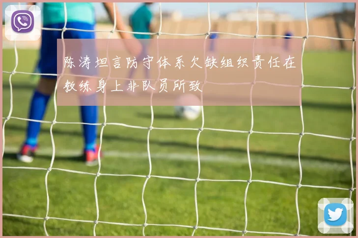 陈涛坦言防守体系欠缺组织责任在教练身上非队员所致