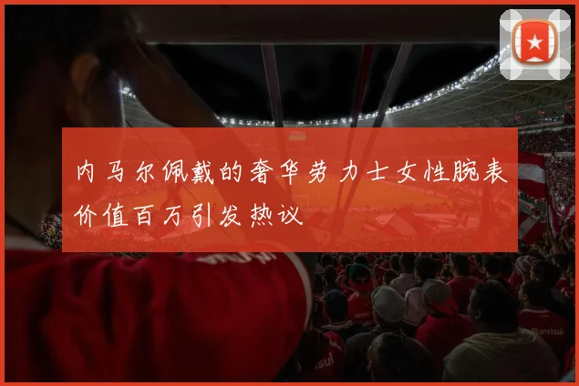 内马尔佩戴的奢华劳力士女性腕表价值百万引发热议